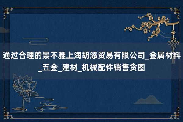 通过合理的景不雅上海胡添贸易有限公司_金属材料_五金_建材_机械配件销售贪图